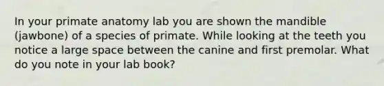 In your primate anatomy lab you are shown the mandible (jawbone) of a species of primate. While looking at the teeth you notice a large space between the canine and first premolar. What do you note in your lab book?