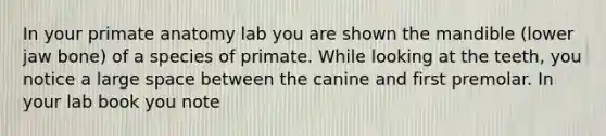 In your primate anatomy lab you are shown the mandible (lower jaw bone) of a species of primate. While looking at the teeth, you notice a large space between the canine and first premolar. In your lab book you note