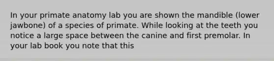 In your primate anatomy lab you are shown the mandible (lower jawbone) of a species of primate. While looking at the teeth you notice a large space between the canine and first premolar. In your lab book you note that this