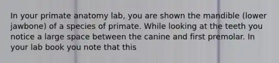 In your primate anatomy lab, you are shown the mandible (lower jawbone) of a species of primate. While looking at the teeth you notice a large space between the canine and first premolar. In your lab book you note that this