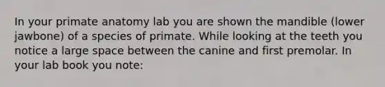 In your primate anatomy lab you are shown the mandible (lower jawbone) of a species of primate. While looking at the teeth you notice a large space between the canine and first premolar. In your lab book you note: