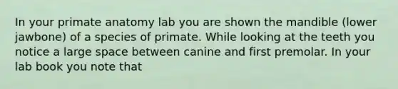 In your primate anatomy lab you are shown the mandible (lower jawbone) of a species of primate. While looking at the teeth you notice a large space between canine and first premolar. In your lab book you note that