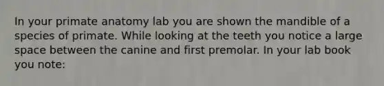 In your primate anatomy lab you are shown the mandible of a species of primate. While looking at the teeth you notice a large space between the canine and first premolar. In your lab book you note: