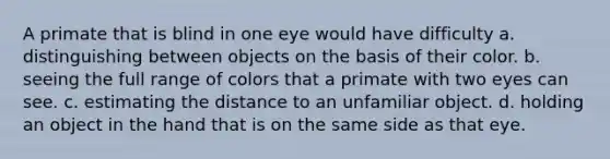 A primate that is blind in one eye would have difficulty a. distinguishing between objects on the basis of their color. b. seeing the full range of colors that a primate with two eyes can see. c. estimating the distance to an unfamiliar object. d. holding an object in the hand that is on the same side as that eye.