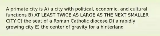 A primate city is A) a city with political, economic, and cultural functions B) AT LEAST TWICE AS LARGE AS THE NEXT SMALLER CITY C) the seat of a Roman Catholic diocese D) a rapidly growing city E) the center of gravity for a hinterland