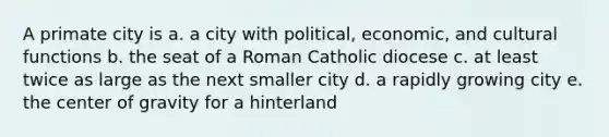 A primate city is a. a city with political, economic, and cultural functions b. the seat of a Roman Catholic diocese c. at least twice as large as the next smaller city d. a rapidly growing city e. the center of gravity for a hinterland