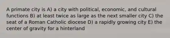 A primate city is A) a city with political, economic, and cultural functions B) at least twice as large as the next smaller city C) the seat of a Roman Catholic diocese D) a rapidly growing city E) the center of gravity for a hinterland