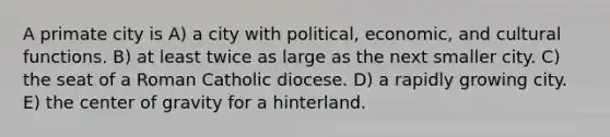 A primate city is A) a city with political, economic, and cultural functions. B) at least twice as large as the next smaller city. C) the seat of a Roman Catholic diocese. D) a rapidly growing city. E) the center of gravity for a hinterland.