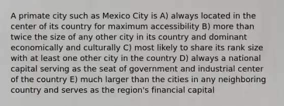 A primate city such as Mexico City is A) always located in the center of its country for maximum accessibility B) more than twice the size of any other city in its country and dominant economically and culturally C) most likely to share its rank size with at least one other city in the country D) always a national capital serving as the seat of government and industrial center of the country E) much larger than the cities in any neighboring country and serves as the region's financial capital