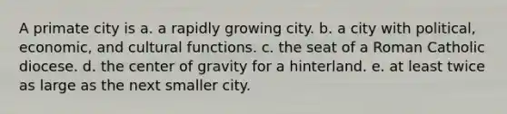 A primate city is a. a rapidly growing city. b. a city with political, economic, and cultural functions. c. the seat of a Roman Catholic diocese. d. the center of gravity for a hinterland. e. at least twice as large as the next smaller city.