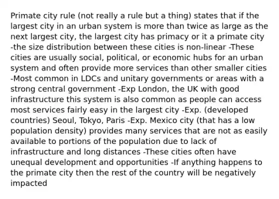 Primate city rule (not really a rule but a thing) states that if the largest city in an urban system is <a href='https://www.questionai.com/knowledge/keWHlEPx42-more-than' class='anchor-knowledge'>more than</a> twice as large as the next largest city, the largest city has primacy or it a primate city -the size distribution between these cities is non-linear -These cities are usually social, political, or economic hubs for an urban system and often provide more services than other smaller cities -Most common in LDCs and unitary governments or areas with a strong central government -Exp London, the UK with good infrastructure this system is also common as people can access most services fairly easy in the largest city -Exp. (developed countries) Seoul, Tokyo, Paris -Exp. Mexico city (that has a low population density) provides many services that are not as easily available to portions of the population due to lack of infrastructure and long distances -These cities often have unequal development and opportunities -If anything happens to the primate city then the rest of the country will be negatively impacted