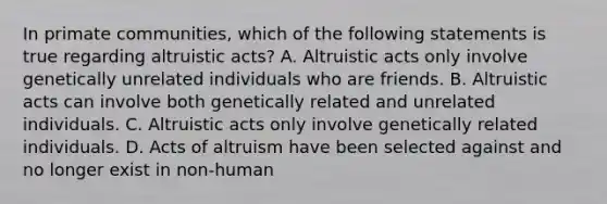 In primate communities, which of the following statements is true regarding altruistic acts? A. Altruistic acts only involve genetically unrelated individuals who are friends. B. Altruistic acts can involve both genetically related and unrelated individuals. C. Altruistic acts only involve genetically related individuals. D. Acts of altruism have been selected against and no longer exist in non-human