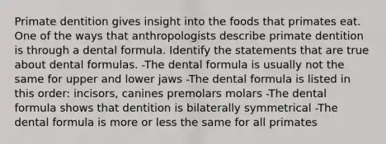 Primate dentition gives insight into the foods that primates eat. One of the ways that anthropologists describe primate dentition is through a dental formula. Identify the statements that are true about dental formulas. -The dental formula is usually not the same for upper and lower jaws -The dental formula is listed in this order: incisors, canines premolars molars -The dental formula shows that dentition is bilaterally symmetrical -The dental formula is more or less the same for all primates