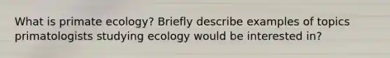 What is primate ecology? Briefly describe examples of topics primatologists studying ecology would be interested in?