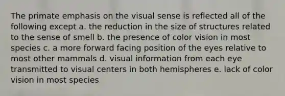 The primate emphasis on the visual sense is reflected all of the following except a. the reduction in the size of structures related to the sense of smell b. the presence of color vision in most species c. a more forward facing position of the eyes relative to most other mammals d. visual information from each eye transmitted to visual centers in both hemispheres e. lack of color vision in most species