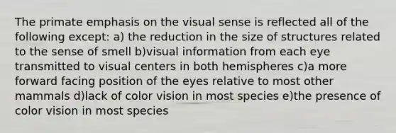 The primate emphasis on the visual sense is reflected all of the following except: a) the reduction in the size of structures related to the sense of smell b)visual information from each eye transmitted to visual centers in both hemispheres c)a more forward facing position of the eyes relative to most other mammals d)lack of color vision in most species e)the presence of color vision in most species