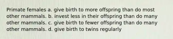 Primate females a. give birth to more offspring than do most other mammals. b. invest less in their offspring than do many other mammals. c. give birth to fewer offspring than do many other mammals. d. give birth to twins regularly