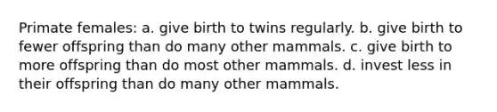 Primate females: a. give birth to twins regularly. b. give birth to fewer offspring than do many other mammals. c. give birth to more offspring than do most other mammals. d. invest less in their offspring than do many other mammals.