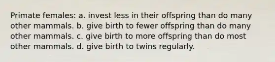 Primate females: a. invest less in their offspring than do many other mammals. b. give birth to fewer offspring than do many other mammals. c. give birth to more offspring than do most other mammals. d. give birth to twins regularly.