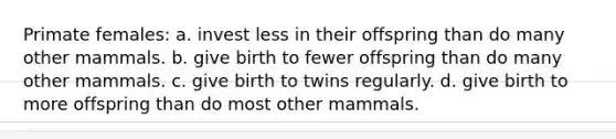 Primate females: a. invest less in their offspring than do many other mammals. b. give birth to fewer offspring than do many other mammals. c. give birth to twins regularly. d. give birth to more offspring than do most other mammals.