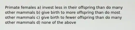 Primate females a) invest less in their offspring than do many other mammals b) give birth to more offspring than do most other mammals c) give birth to fewer offspring than do many other mammals d) none of the above