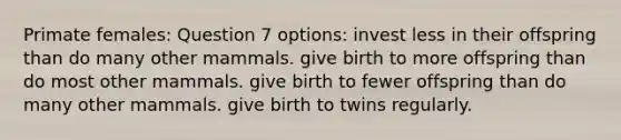 Primate females: Question 7 options: invest less in their offspring than do many other mammals. give birth to more offspring than do most other mammals. give birth to fewer offspring than do many other mammals. give birth to twins regularly.