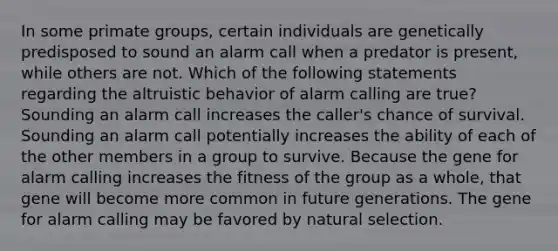 In some primate groups, certain individuals are genetically predisposed to sound an alarm call when a predator is present, while others are not. Which of the following statements regarding the altruistic behavior of alarm calling are true? Sounding an alarm call increases the caller's chance of survival. Sounding an alarm call potentially increases the ability of each of the other members in a group to survive. Because the gene for alarm calling increases the fitness of the group as a whole, that gene will become more common in future generations. The gene for alarm calling may be favored by natural selection.