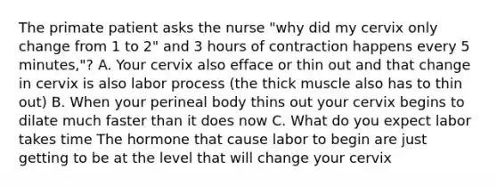 The primate patient asks the nurse "why did my cervix only change from 1 to 2" and 3 hours of contraction happens every 5 minutes,"? A. Your cervix also efface or thin out and that change in cervix is also labor process (the thick muscle also has to thin out) B. When your perineal body thins out your cervix begins to dilate much faster than it does now C. What do you expect labor takes time The hormone that cause labor to begin are just getting to be at the level that will change your cervix