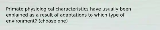 Primate physiological characteristics have usually been explained as a result of adaptations to which type of environment? (choose one)