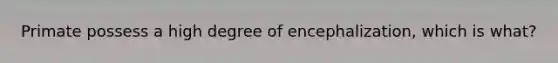 Primate possess a high degree of encephalization, which is what?