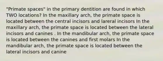 "Primate spaces" in the primary dentition are found in which TWO locations? In the maxillary arch, the primate space is located between the central incisors and lareral incisors In the maxillary arch, the primate space is located between the lateral incisors and canines . In the mandibular arch, the primate space is located between the canines and first molars In the mandibular arch, the primate space is located between the lateral incisors and canine