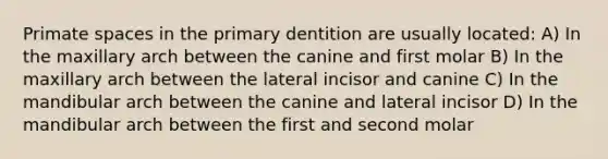 Primate spaces in the primary dentition are usually located: A) In the maxillary arch between the canine and first molar B) In the maxillary arch between the lateral incisor and canine C) In the mandibular arch between the canine and lateral incisor D) In the mandibular arch between the first and second molar