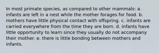 In most primate species, as compared to other mammals: a. infants are left in a nest while the mother forages for food. b. mothers have little physical contact with offspring. c. infants are carried everywhere from the time they are born. d. infants have little opportunity to learn since they usually do not accompany their mother. e. there is little bonding between mothers and infants.