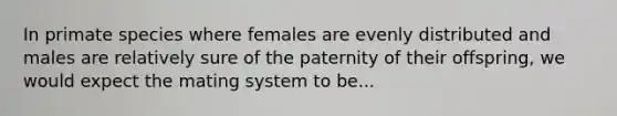 In primate species where females are evenly distributed and males are relatively sure of the paternity of their offspring, we would expect the mating system to be...