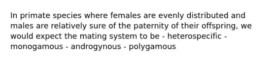 In primate species where females are evenly distributed and males are relatively sure of the paternity of their offspring, we would expect the mating system to be - heterospecific - monogamous - androgynous - polygamous