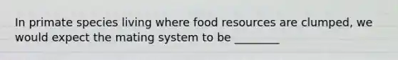 In primate species living where food resources are clumped, we would expect the mating system to be ________