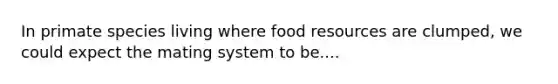 In primate species living where food resources are clumped, we could expect the mating system to be....