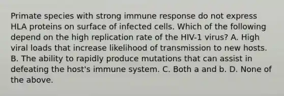 Primate species with strong immune response do not express HLA proteins on surface of infected cells. Which of the following depend on the high replication rate of the HIV-1 virus? A. High viral loads that increase likelihood of transmission to new hosts. B. The ability to rapidly produce mutations that can assist in defeating the host's immune system. C. Both a and b. D. None of the above.