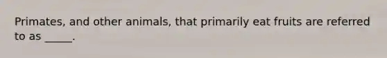Primates, and other animals, that primarily eat fruits are referred to as _____.