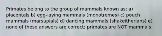 Primates belong to the group of mammals known as: a) placentals b) egg-laying mammals (monotremes) c) pouch mammals (marsupials) d) dancing mammals (shakeitherians) e) none of these answers are correct; primates are NOT mammals