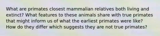 What are primates closest mammalian relatives both living and extinct? What features to these animals share with true primates that might inform us of what the earliest primates were like? How do they differ which suggests they are not true primates?