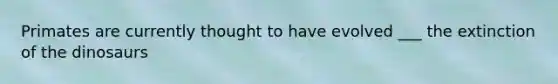 Primates are currently thought to have evolved ___ the extinction of the dinosaurs