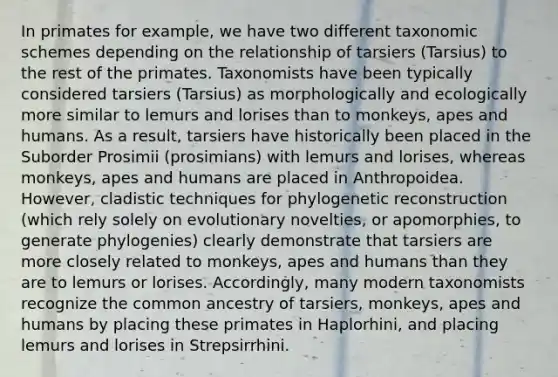 In primates for example, we have two different taxonomic schemes depending on the relationship of tarsiers (Tarsius) to the rest of the primates. Taxonomists have been typically considered tarsiers (Tarsius) as morphologically and ecologically more similar to lemurs and lorises than to monkeys, apes and humans. As a result, tarsiers have historically been placed in the Suborder Prosimii (prosimians) with lemurs and lorises, whereas monkeys, apes and humans are placed in Anthropoidea. However, cladistic techniques for phylogenetic reconstruction (which rely solely on evolutionary novelties, or apomorphies, to generate phylogenies) clearly demonstrate that tarsiers are more closely related to monkeys, apes and humans than they are to lemurs or lorises. Accordingly, many modern taxonomists recognize the common ancestry of tarsiers, monkeys, apes and humans by placing these primates in Haplorhini, and placing lemurs and lorises in Strepsirrhini.