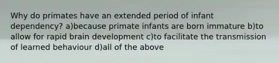 Why do primates have an extended period of infant dependency? a)because primate infants are born immature b)to allow for rapid brain development c)to facilitate the transmission of learned behaviour d)all of the above