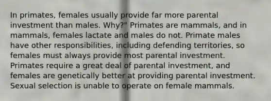 In primates, females usually provide far more parental investment than males. Why?" Primates are mammals, and in mammals, females lactate and males do not. Primate males have other responsibilities, including defending territories, so females must always provide most parental investment. Primates require a great deal of parental investment, and females are genetically better at providing parental investment. Sexual selection is unable to operate on female mammals.