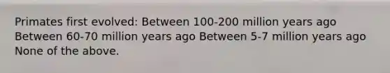 Primates first evolved: Between 100-200 million years ago Between 60-70 million years ago Between 5-7 million years ago None of the above.