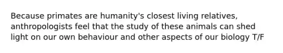 Because primates are humanity's closest living relatives, anthropologists feel that the study of these animals can shed light on our own behaviour and other aspects of our biology T/F