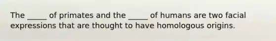 The _____ of primates and the _____ of humans are two facial expressions that are thought to have homologous origins.
