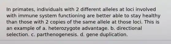 In primates, individuals with 2 different alleles at loci involved with immune system functioning are better able to stay healthy than those with 2 copies of the same allele at those loci. This is an example of a. heterozygote advantage. b. directional selection. c. parthenogenesis. d. gene duplication.