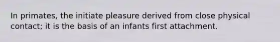 In primates, the initiate pleasure derived from close physical contact; it is the basis of an infants first attachment.